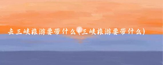 去三峡旅游要带什么(三峡旅游要带什么)