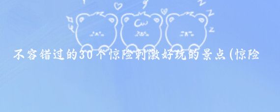 不容错过的30个惊险刺激好玩的景点(惊险刺激的旅游景区)