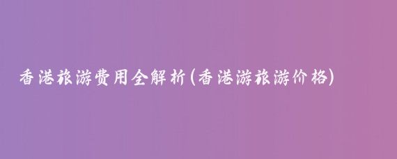 香港旅游费用全解析(香港游旅游价格)