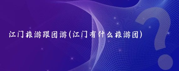 江门旅游跟团游(江门有什么旅游团)