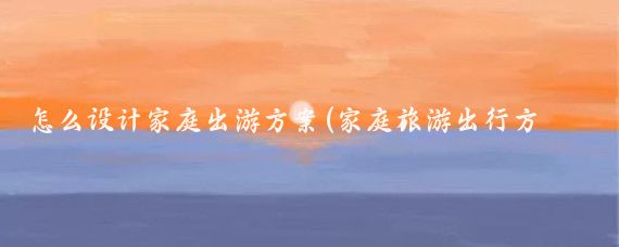 怎么设计家庭出游方案(家庭旅游出行方案)