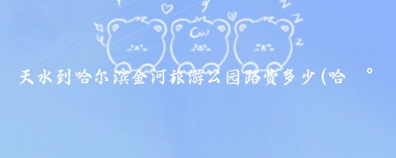 天水到哈尔滨金河旅游公园路费多少(哈尔滨金河旅游公园)