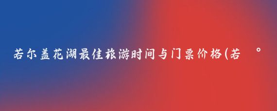 若尔盖花湖最佳旅游时间与门票价格(若尔盖花湖最佳旅游季节)