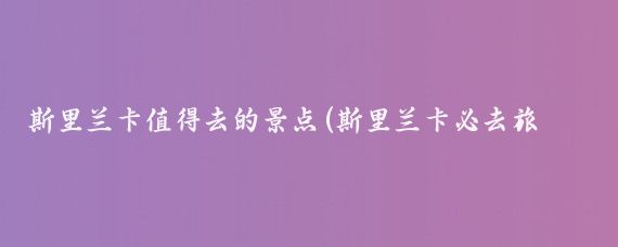 斯里兰卡值得去的景点(斯里兰卡必去旅游景点)