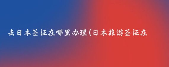 去日本签证在哪里办理(日本旅游签证在哪办)