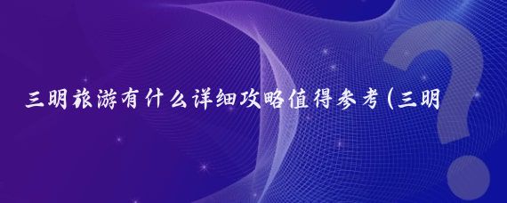 三明旅游有什么详细攻略值得参考(三明自驾旅游攻略)