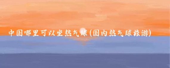 中国哪里可以坐热气球(国内热气球旅游)