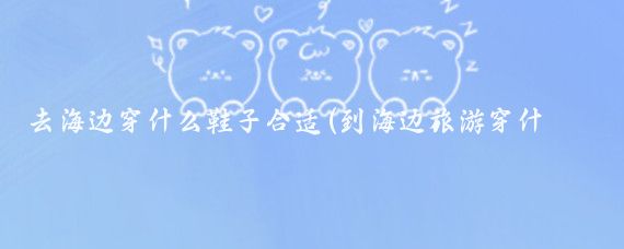 去海边穿什么鞋子合适(到海边旅游穿什么鞋)