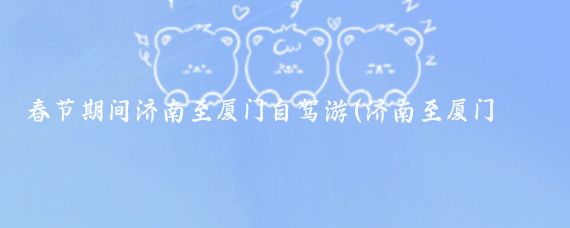 春节期间济南至厦门自驾游(济南至厦门旅游攻略)