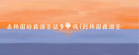 去韩国的旅游签证多少钱(到韩国旅游签证费用)