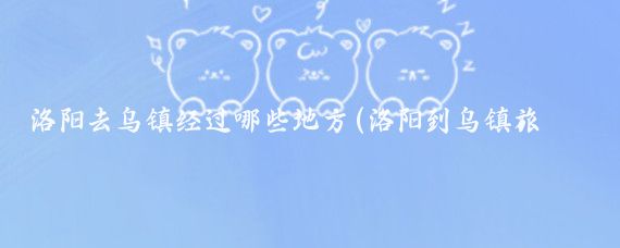 洛阳去乌镇经过哪些地方(洛阳到乌镇旅游攻略)