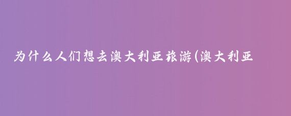 为什么人们想去澳大利亚旅游(澳大利亚旅游理由)
