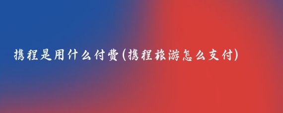 携程是用什么付费(携程旅游怎么支付)
