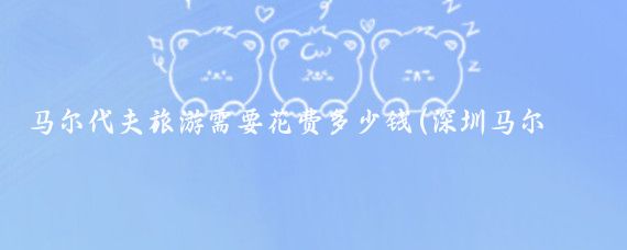 马尔代夫旅游需要花费多少钱(深圳马尔代夫旅游价钱)
