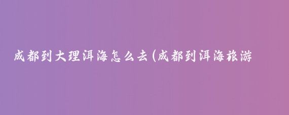 成都到大理洱海怎么去(成都到洱海旅游攻略)