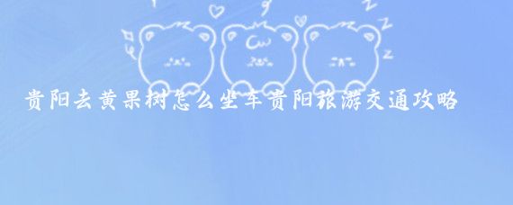 贵阳去黄果树怎么坐车贵阳旅游交通攻略(贵阳到黄果树旅游攻略)