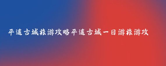 平遥古城旅游攻略平遥古城一日游旅游攻略(西安平遥古城旅游攻略)