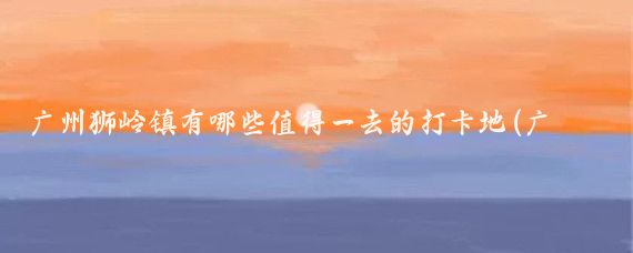 广州狮岭镇有哪些值得一去的打卡地(广州狮岭旅游景点)