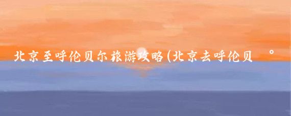 北京至呼伦贝尔旅游攻略(北京去呼伦贝尔旅游)