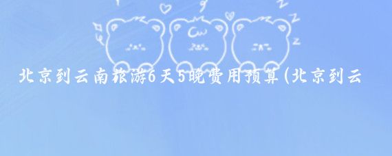 北京到云南旅游6天5晚费用预算(北京到云南旅游费用)