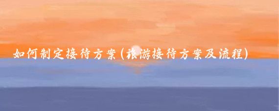 如何制定接待方案(旅游接待方案及流程)