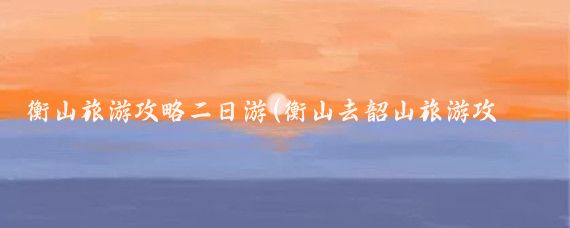 衡山旅游攻略二日游(衡山去韶山旅游攻略)