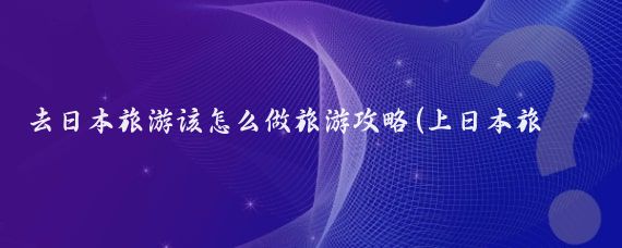 去日本旅游该怎么做旅游攻略(上日本旅游攻略)