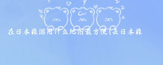 在日本旅游用什么地图最方便(去日本旅游用什么地图)