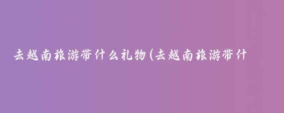 去越南旅游带什么礼物(去越南旅游带什么回来)