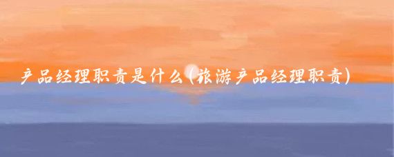 产品经理职责是什么(旅游产品经理职责)