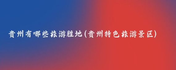 贵州有哪些旅游胜地(贵州特色旅游景区)