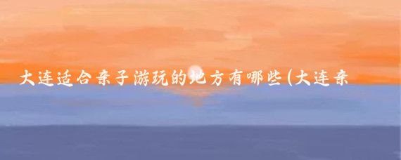 大连适合亲子游玩的地方有哪些(大连亲子旅游景点)