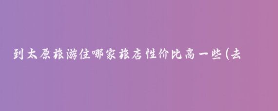 到太原旅游住哪家旅店性价比高一些(去太原旅游住哪里方便)