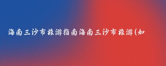 海南三沙市旅游指南海南三沙市旅游(如何去海南三沙市旅游)