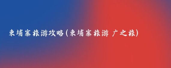 柬埔寨旅游攻略(柬埔寨旅游 广之旅)