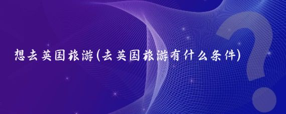 想去英国旅游(去英国旅游有什么条件)