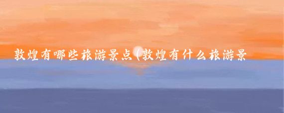敦煌有哪些旅游景点(敦煌有什么旅游景区)