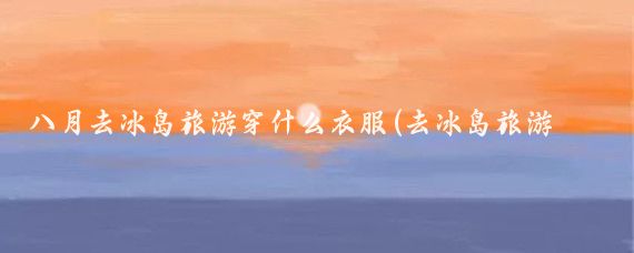 八月去冰岛旅游穿什么衣服(去冰岛旅游穿什么)