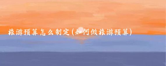 旅游预算怎么制定(如何做旅游预算)