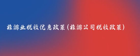 旅游业税收优惠政策(旅游公司税收政策)
