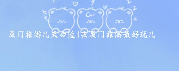 厦门旅游几天合适(去厦门旅游最好玩几天)