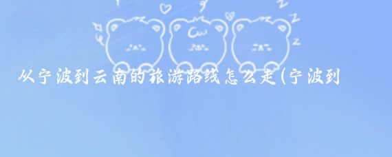 从宁波到云南的旅游路线怎么走(宁波到云南旅游路线)