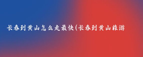 长春到黄山怎么走最快(长春到黄山旅游攻略)