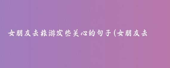 女朋友去旅游发些关心的句子(女朋友去旅游了)