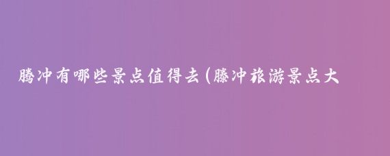 腾冲有哪些景点值得去(滕冲旅游景点大全)