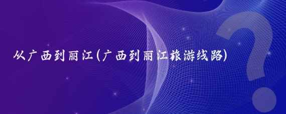 从广西到丽江(广西到丽江旅游线路)