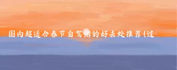 国内超适合春节自驾游的好去处推荐(过年自驾旅游去哪里好)