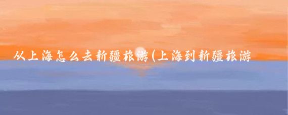 从上海怎么去新疆旅游(上海到新疆旅游列车)