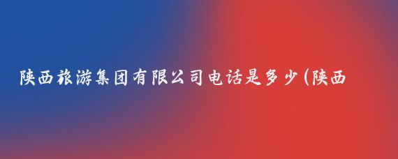 陕西旅游集团有限公司电话是多少(陕西旅游公司电话)