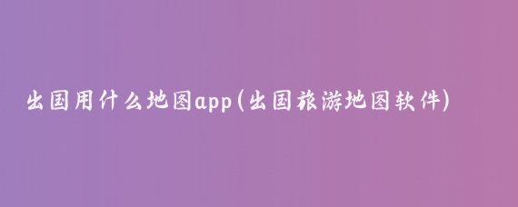 出国用什么地图app(出国旅游地图软件)